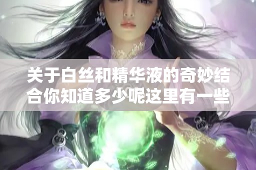 关于白丝和精华液的奇妙结合你知道多少呢这里有一些值得关注的信息
