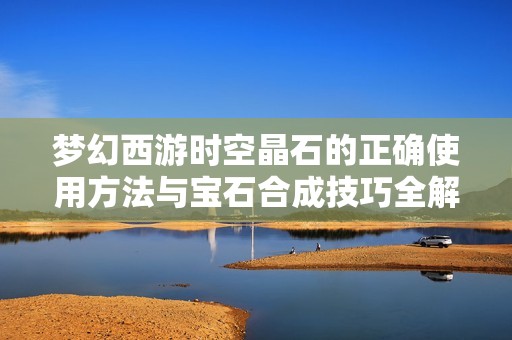 梦幻西游时空晶石的正确使用方法与宝石合成技巧全解析