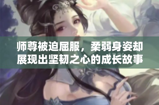 师尊被迫屈服，柔弱身姿却展现出坚韧之心的成长故事