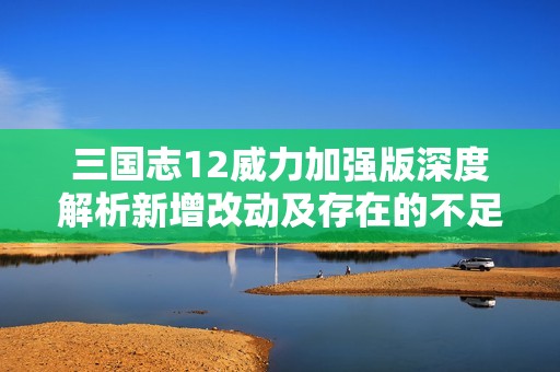 三国志12威力加强版深度解析新增改动及存在的不足之处