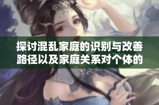 探讨混乱家庭的识别与改善路径以及家庭关系对个体的重要性