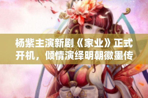 杨紫主演新剧《家业》正式开机，倾情演绎明朝徽墨传奇佳人故事