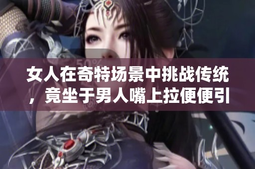 女人在奇特场景中挑战传统，竟坐于男人嘴上拉便便引发热议