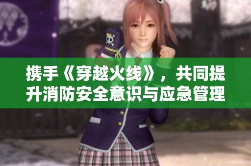 携手《穿越火线》，共同提升消防安全意识与应急管理能力