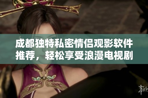 成都独特私密情侣观影软件推荐，轻松享受浪漫电视剧时光