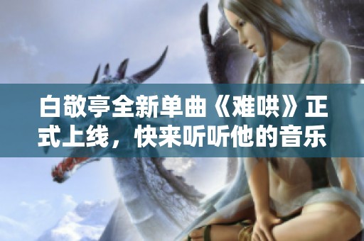 白敬亭全新单曲《难哄》正式上线，快来听听他的音乐魅力吧