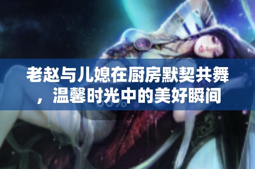 老赵与儿媳在厨房默契共舞，温馨时光中的美好瞬间