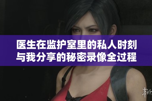 医生在监护室里的私人时刻与我分享的秘密录像全过程