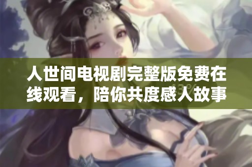 人世间电视剧完整版免费在线观看，陪你共度感人故事的美好时光