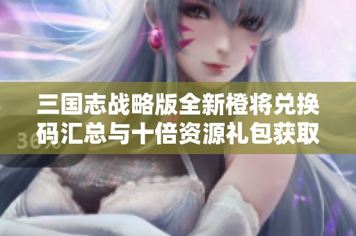 三国志战略版全新橙将兑换码汇总与十倍资源礼包获取攻略