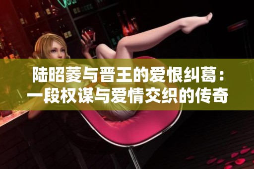 陆昭菱与晋王的爱恨纠葛：一段权谋与爱情交织的传奇故事