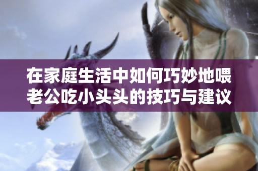 在家庭生活中如何巧妙地喂老公吃小头头的技巧与建议