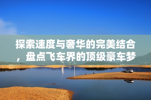 探索速度与奢华的完美结合，盘点飞车界的顶级豪车梦幻榜单