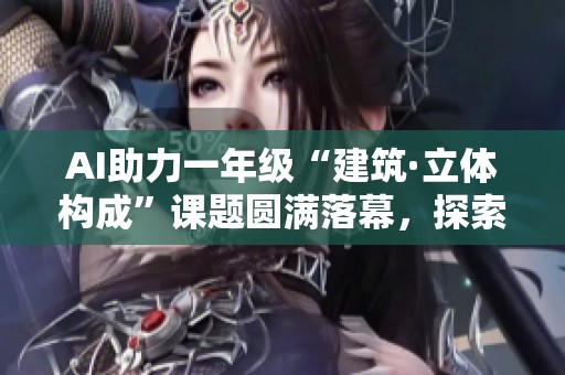 AI助力一年级“建筑·立体构成”课题圆满落幕，探索创意新领域