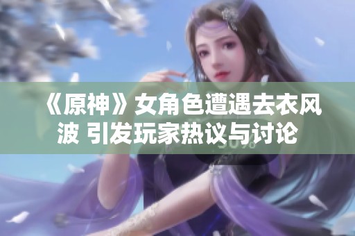 《原神》女角色遭遇去衣风波 引发玩家热议与讨论