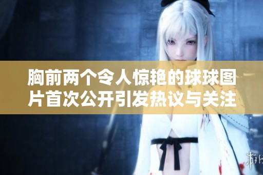 胸前两个令人惊艳的球球图片首次公开引发热议与关注