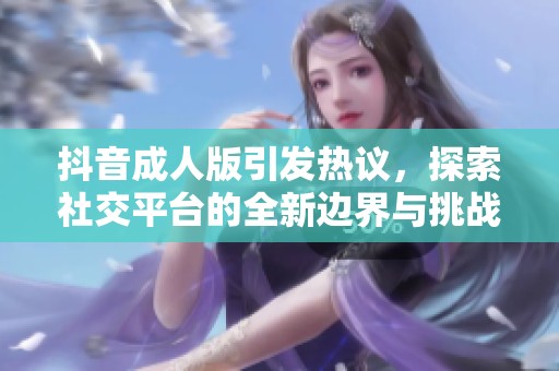 抖音成人版引发热议，探索社交平台的全新边界与挑战