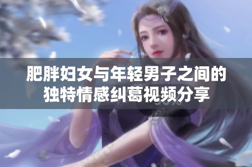 肥胖妇女与年轻男子之间的独特情感纠葛视频分享