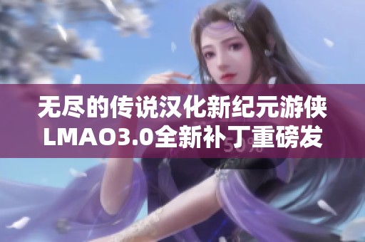 无尽的传说汉化新纪元游侠LMAO3.0全新补丁重磅发布，引发玩家热议