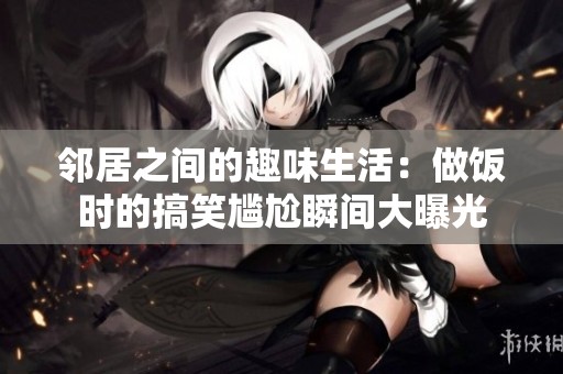邻居之间的趣味生活：做饭时的搞笑尴尬瞬间大曝光
