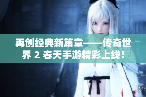 再创经典新篇章——传奇世界 2 春天手游精彩上线！