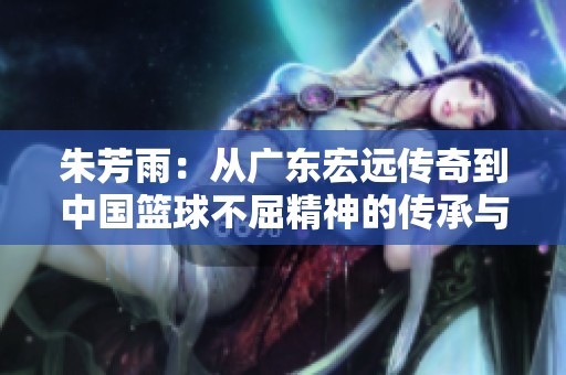 朱芳雨：从广东宏远传奇到中国篮球不屈精神的传承与辉煌