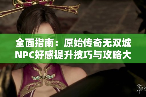 全面指南：原始传奇无双城NPC好感提升技巧与攻略大揭秘