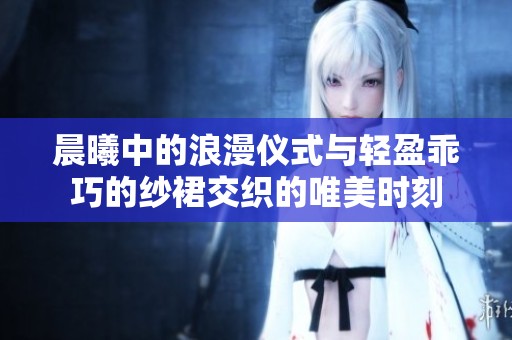 晨曦中的浪漫仪式与轻盈乖巧的纱裙交织的唯美时刻