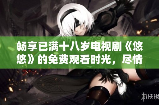 畅享已满十八岁电视剧《悠悠》的免费观看时光，尽情沉浸于精彩剧情中