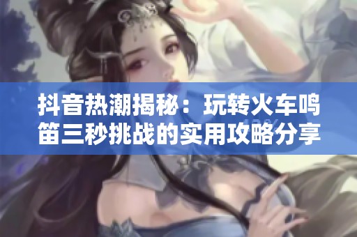 抖音热潮揭秘：玩转火车鸣笛三秒挑战的实用攻略分享