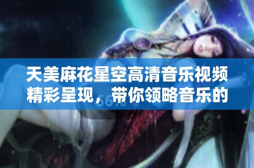 天美麻花星空高清音乐视频精彩呈现，带你领略音乐的魅力与美景