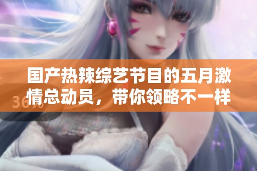 国产热辣综艺节目的五月激情总动员，带你领略不一样的视听盛宴
