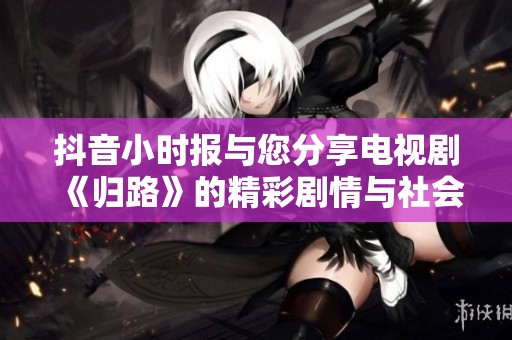 抖音小时报与您分享电视剧《归路》的精彩剧情与社会热点新闻