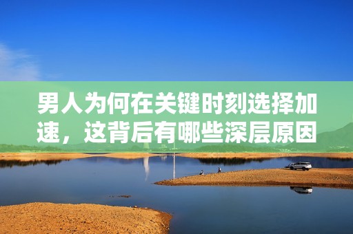 男人为何在关键时刻选择加速，这背后有哪些深层原因和心理分析