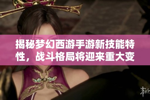 揭秘梦幻西游手游新技能特性，战斗格局将迎来重大变化