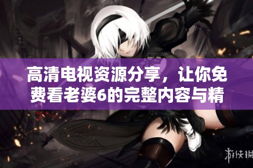 高清电视资源分享，让你免费看老婆6的完整内容与精彩瞬间