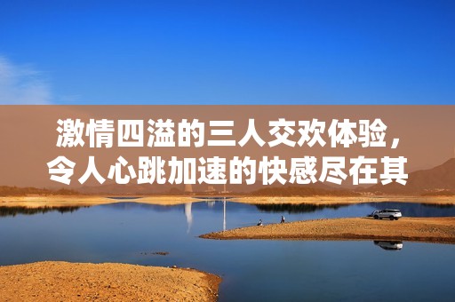 激情四溢的三人交欢体验，令人心跳加速的快感尽在其中