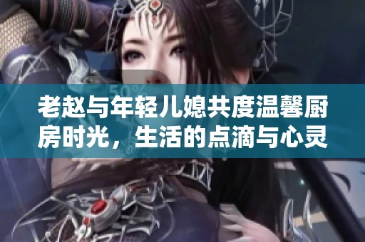 老赵与年轻儿媳共度温馨厨房时光，生活的点滴与心灵的交融