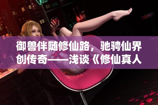 御兽伴随修仙路，驰骋仙界创传奇——浅谈《修仙真人》的冒险之旅