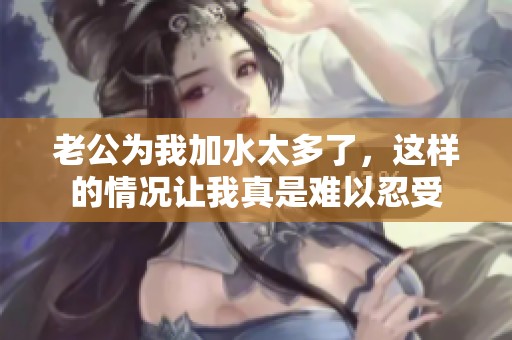 老公为我加水太多了，这样的情况让我真是难以忍受