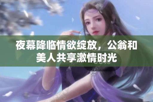夜幕降临情欲绽放，公翁和美人共享激情时光