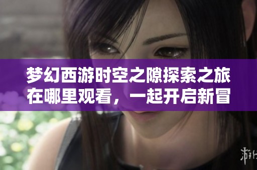 梦幻西游时空之隙探索之旅在哪里观看，一起开启新冒险的奇幻体验