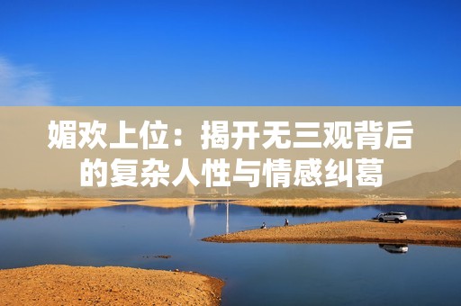媚欢上位：揭开无三观背后的复杂人性与情感纠葛