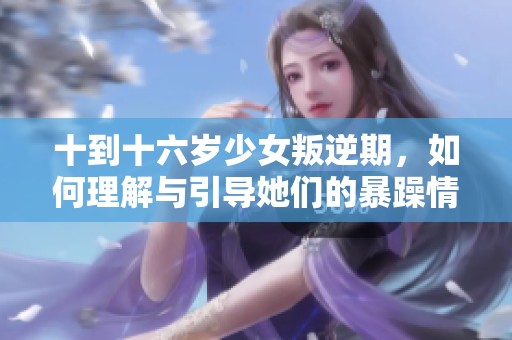 十到十六岁少女叛逆期，如何理解与引导她们的暴躁情绪