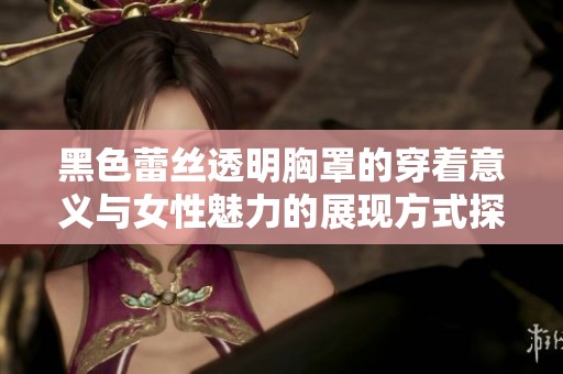 黑色蕾丝透明胸罩的穿着意义与女性魅力的展现方式探讨