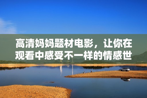 高清妈妈题材电影，让你在观看中感受不一样的情感世界与家庭故事。