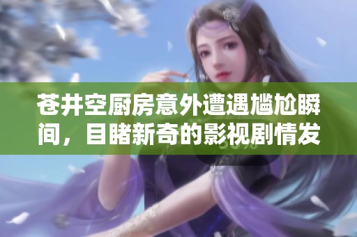 苍井空厨房意外遭遇尴尬瞬间，目睹新奇的影视剧情发展