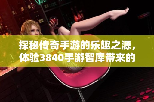 探秘传奇手游的乐趣之源，体验3840手游智库带来的极致快感