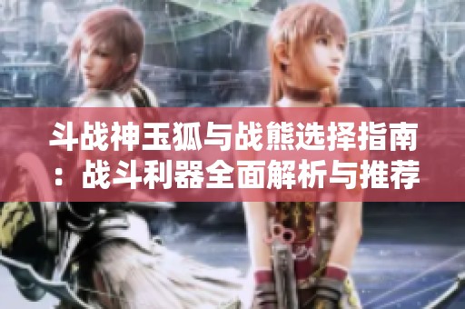 斗战神玉狐与战熊选择指南：战斗利器全面解析与推荐