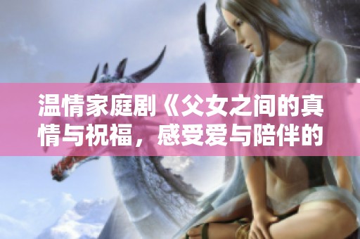 温情家庭剧《父女之间的真情与祝福，感受爱与陪伴的力量》